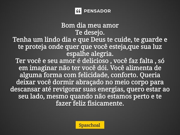 Bom dia meu amor Te desejo. Tenha um lindo dia e que Deus te cuide, te guarde e te proteja onde quer que você esteja,que sua luz espalhe alegria. Ter você e se... Frase de Spaschoal.