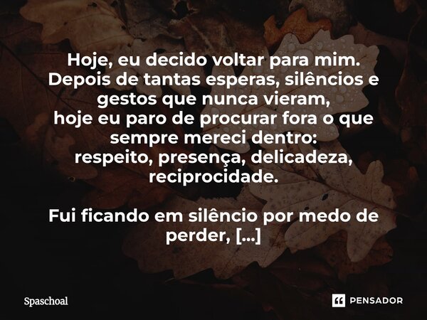 Hoje, eu decido voltar para mim. Depois de tantas esperas, silêncios e gestos que nunca vieram, hoje eu paro de procurar fora o que sempre mereci dentro: respei... Frase de Spaschoal.