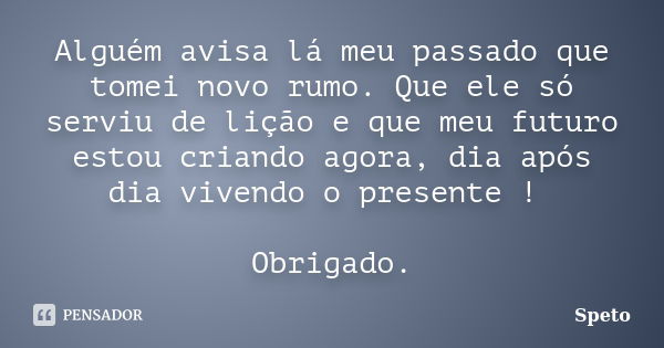 Alguém avisa lá meu passado que tomei novo rumo. Que ele só serviu de lição e que meu futuro estou criando agora, dia após dia vivendo o presente ! Obrigado.... Frase de Speto.