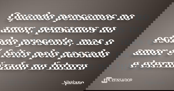 Quando pensamos no amor, pensamos no estado presente, mas o amor é feito pelo passado e eternizado no futuro... Frase de Spirano.