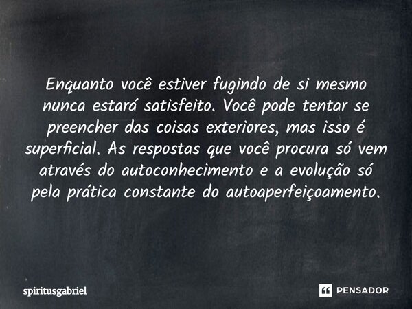 ⁠Enquanto você estiver fugindo de si mesmo nunca estará satisfeito. Você pode tentar se preencher das coisas exteriores, mas isso é superficial. As respostas qu... Frase de spiritusgabriel.