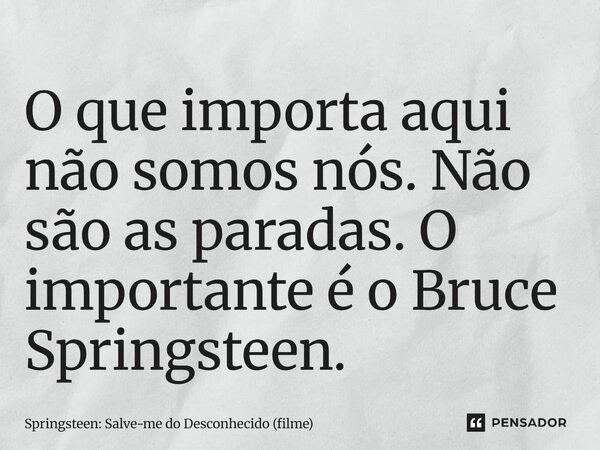 ⁠O que importa aqui não somos nós. Não são as paradas. O importante é o Bruce Springsteen.... Frase de Springsteen: Salve-me do Desconhecido (filme).