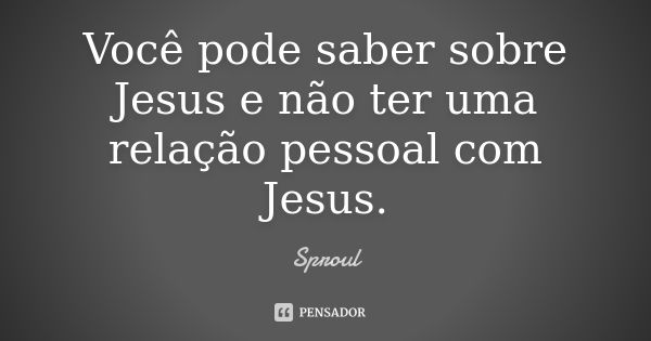 Você pode saber sobre Jesus e não ter uma relação pessoal com Jesus.... Frase de Sproul.