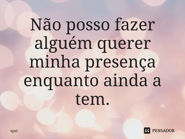 Não posso fazer alguém querer minha presença enquanto ainda a tem.... Frase de spst.