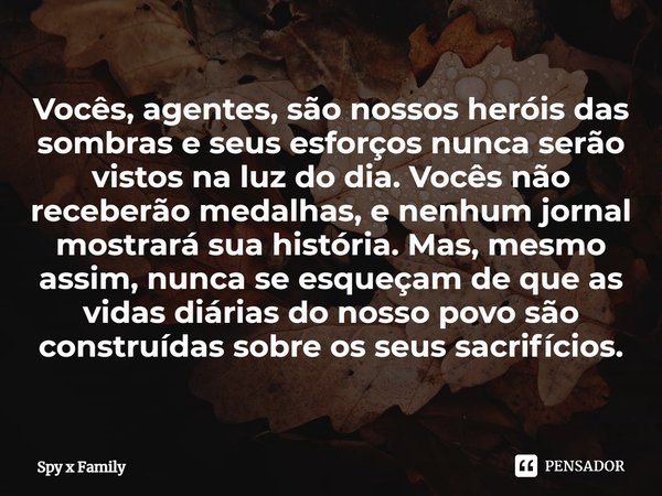 ⁠Vocês, agentes, são nossos heróis das sombras e seus esforços nunca serão vistos na luz do dia. Vocês não receberão medalhas, e nenhum jornal mostrará sua hist... Frase de Spy x Family.