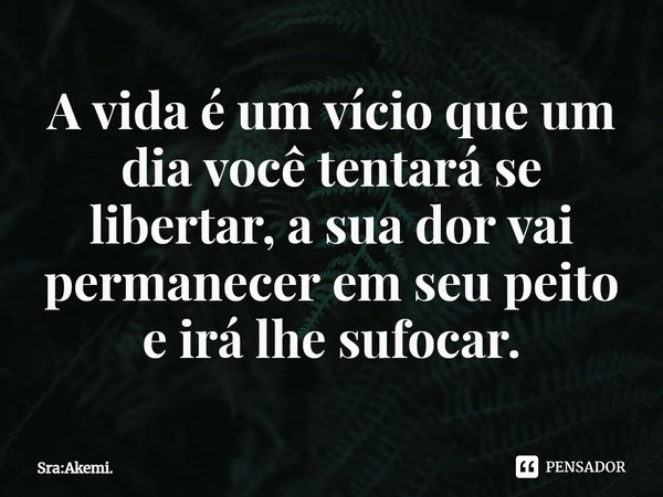 A vida é um vício que um dia você tentará se libertar, a sua dor vai permanecer em seu peito e irá lhe sufocar.... Frase de Sra:Akemi..