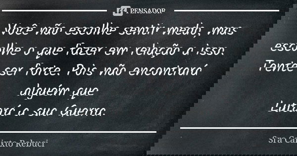 Você não escolhe sentir medo, mas escolhe o que fazer em relação a isso. Tente ser forte. Pois não encontrará alguém que Lutará a sua Guerra.... Frase de Sra Calixto Rebuci.