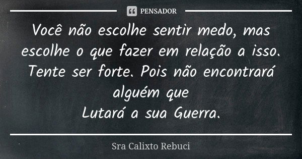 Você não escolhe sentir medo, mas escolhe o que fazer em relação a isso. Tente ser forte. Pois não encontrará alguém que Lutará a sua Guerra.... Frase de Sra Calixto Rebuci.