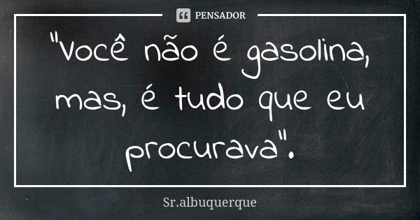 “Você não é gasolina, mas, é tudo que eu procurava”.... Frase de Sr.albuquerque.