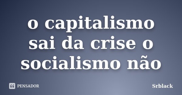 o capitalismo sai da crise o socialismo não... Frase de Srblack.