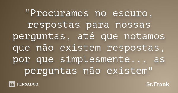 "Procuramos no escuro, respostas para nossas perguntas, até que notamos que não existem respostas, por que simplesmente... as perguntas não existem"... Frase de Sr. Frank.