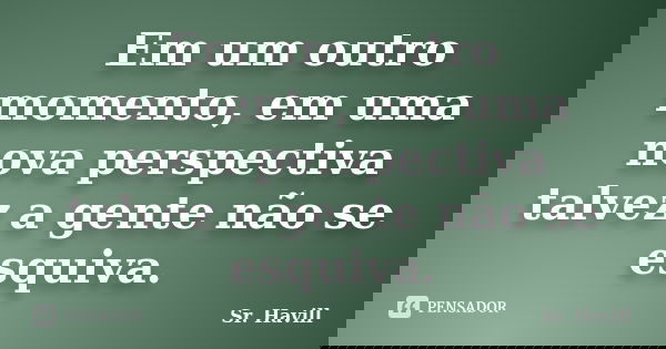 Em um outro momento, em uma nova perspectiva talvez a gente não se esquiva.... Frase de Sr.Havill.