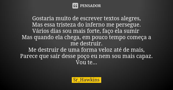 Gostaria muito de escrever textos alegres, Mas essa tristeza do inferno me persegue. Vários dias sou mais forte, faço ela sumir Mas quando ela chega, em pouco t... Frase de Sr_Hawkins.