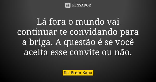 Lá fora o mundo vai continuar te convidando para a briga. A questão é se você aceita esse convite ou não.... Frase de Sri Prem Baba.