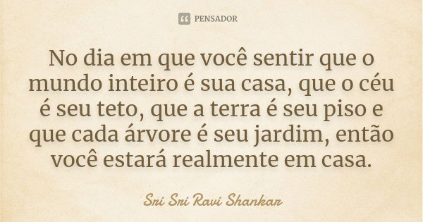 No dia em que você sentir que o mundo inteiro é sua casa, que o céu é seu teto, que a terra é seu piso e que cada árvore é seu jardim, então você estará realmen... Frase de Sri Sri Ravi Shankar.