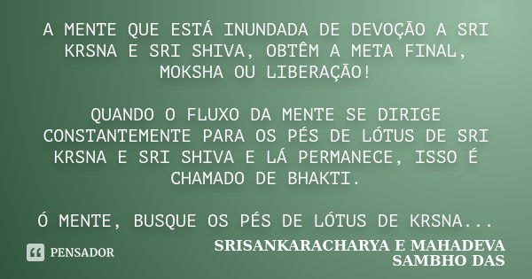 A MENTE QUE ESTÁ INUNDADA DE DEVOÇÃO A SRI KRSNA E SRI SHIVA, OBTÊM A META FINAL, MOKSHA OU LIBERAÇÃO! QUANDO O FLUXO DA MENTE SE DIRIGE CONSTANTEMENTE PARA OS ... Frase de SRISANKARACHARYA E MAHADEVA SAMBHO DAS.