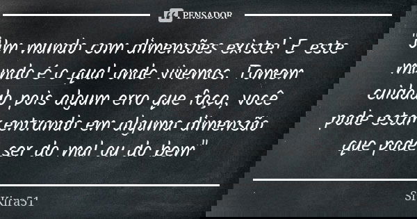 "Um mundo com dimensões existe! E este mundo é o qual onde vivemos. Tomem cuidado pois algum erro que faça, você pode estar entrando em alguma dimensão que... Frase de SrKira51.