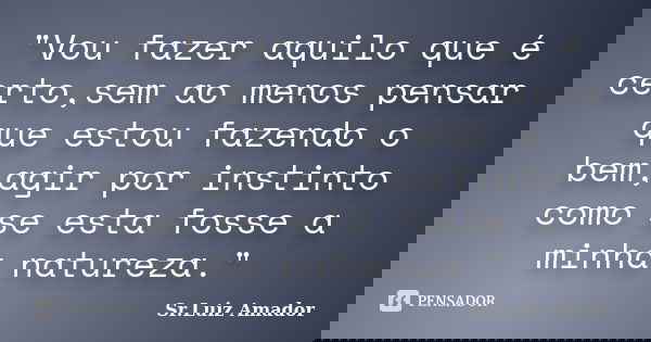"Vou fazer aquilo que é certo,sem ao menos pensar que estou fazendo o bem,agir por instinto como se esta fosse a minha natureza."... Frase de Sr.Luiz Amador.