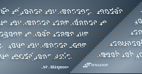 Se é para eu morrer, então que eu morra com honra e coragem e não como um covarde, que eu morra sem medo do que está por vir.... Frase de Sr. Marques.