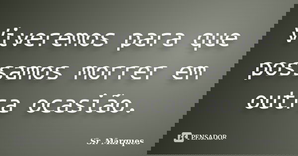 Viveremos para que possamos morrer em outra ocasião.... Frase de Sr. Marques.