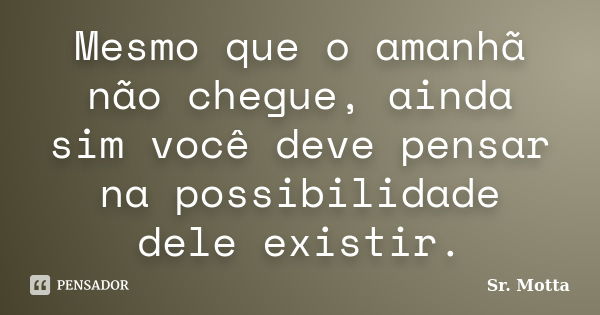 Mesmo que o amanhã não chegue, ainda sim você deve pensar na possibilidade dele existir.... Frase de Sr. Motta.