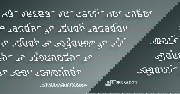 As vezes vc cair no chao e achar q tudo acabou mais n fudo a alguem q li ajudar a levantar e seguir o seu caminho... Frase de SrNaoSeiONome.