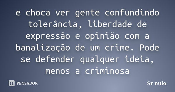 e choca ver gente confundindo tolerância, liberdade de expressão e opinião com a banalização de um crime. Pode se defender qualquer ideia, menos a criminosa... Frase de sr.nulo.