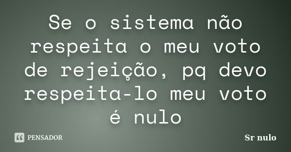 Se o sistema não respeita o meu voto de rejeição, pq devo respeita-lo meu voto é nulo... Frase de Sr nulo.