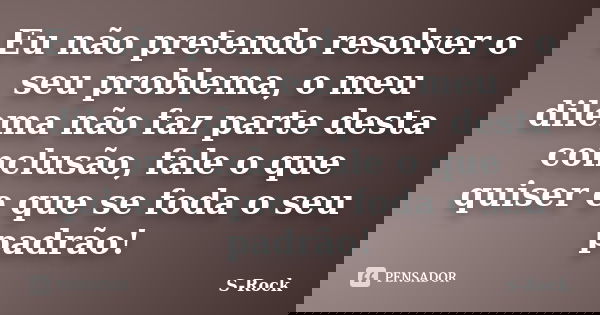 Eu não pretendo resolver o seu problema, o meu dilema não faz parte desta conclusão, fale o que quiser e que se foda o seu padrão!... Frase de S-Rock.