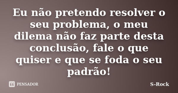 Eu não pretendo resolver o seu problema, o meu dilema não faz parte desta conclusão, fale o que quiser e que se foda o seu padrão!... Frase de S-Rock.