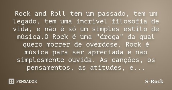 Rock and Roll tem um passado, tem um legado, tem uma incrível filosofia de vida, e não é só um simples estilo de música.O Rock é uma "droga" da qual q... Frase de S-Rock.