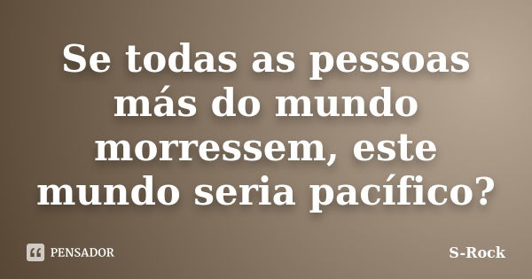 Se todas as pessoas más do mundo morressem, este mundo seria pacífico?... Frase de S-Rock.