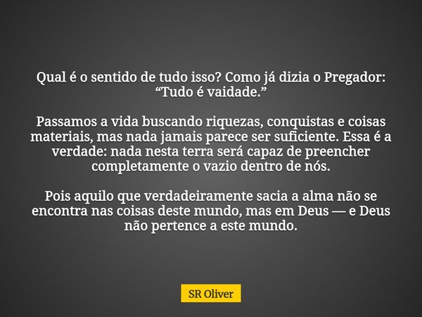 Qual é o sentido de tudo isso? Como já dizia o Pregador: “Tudo é vaidade.” Passamos a vida buscando riquezas, conquistas e coisas materiais, mas nada jamais par... Frase de SR Oliver.