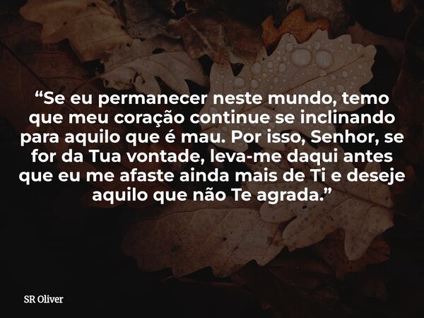 “Se eu permanecer neste mundo, temo que meu coração continue se inclinando para aquilo que é mau. Por isso, Senhor, se for da Tua vontade, leva-me daqui antes q... Frase de SR Oliver.