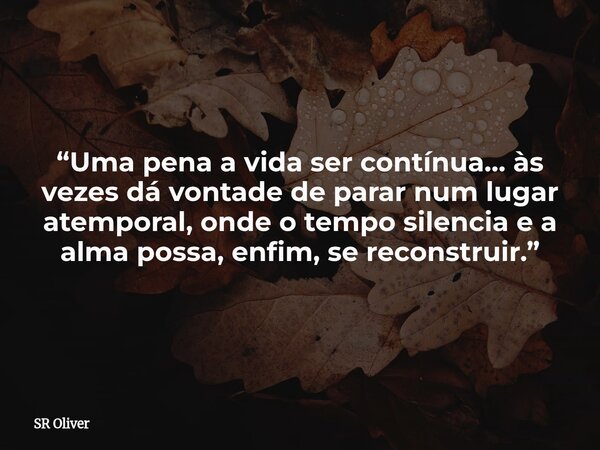 “Uma pena a vida ser contínua… às vezes dá vontade de parar num lugar atemporal, onde o tempo silencia e a alma possa, enfim, se reconstruir.”... Frase de SR Oliver.