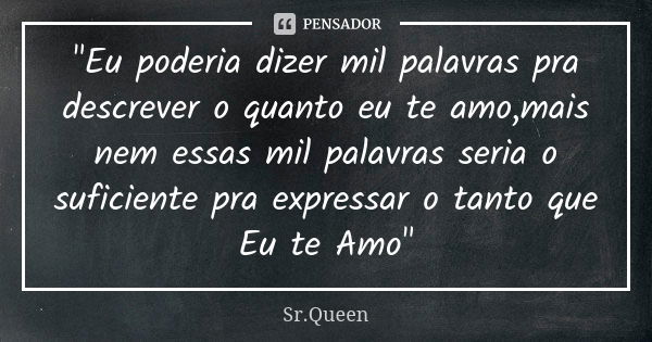 "Eu poderia dizer mil palavras pra descrever o quanto eu te amo,mais nem essas mil palavras seria o suficiente pra expressar o tanto que Eu te Amo"... Frase de Sr.Queen.