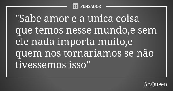 "Sabe amor e a unica coisa que temos nesse mundo,e sem ele nada importa muito,e quem nos tornariamos se não tivessemos isso"... Frase de Sr.Queen.