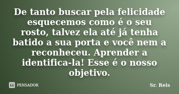 De tanto buscar pela felicidade esquecemos como é o seu rosto, talvez ela até já tenha batido a sua porta e você nem a reconheceu. Aprender a identifica-la! Ess... Frase de Sr. Reis.