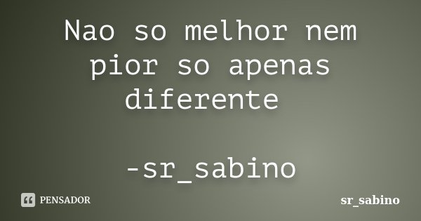 Nao so melhor nem pior so apenas diferente -sr_sabino... Frase de sr_sabino.