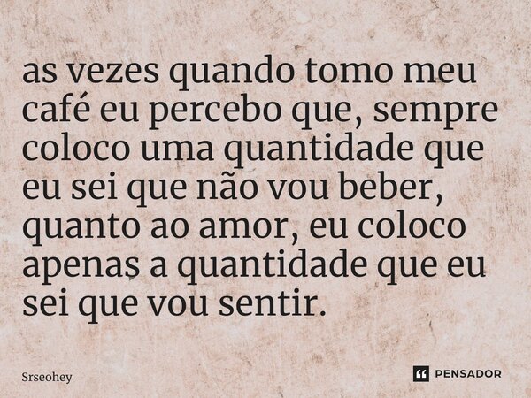 ⁠as vezes quando tomo meu café eu percebo que, sempre coloco uma quantidade que eu sei que não vou beber, quanto ao amor, eu coloco apenas a quantidade que eu s... Frase de Srseohey.