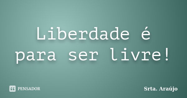 Liberdade é para ser livre!... Frase de Srta. Araújo.