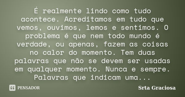 É realmente lindo como tudo acontece. Acreditamos em tudo que vemos, ouvimos, lemos e sentimos. O problema é que nem todo mundo é verdade, ou apenas, fazem as c... Frase de Srta Graciosa.