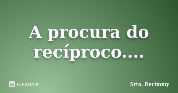 A procura do recíproco....... Frase de Srta. Recímmy.