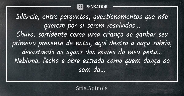 Silêncio, entre perguntas, questionamentos que não querem por si serem resolvidas... Chuva, sorridente como uma criança ao ganhar seu primeiro presente de natal... Frase de Srta.Spínola.