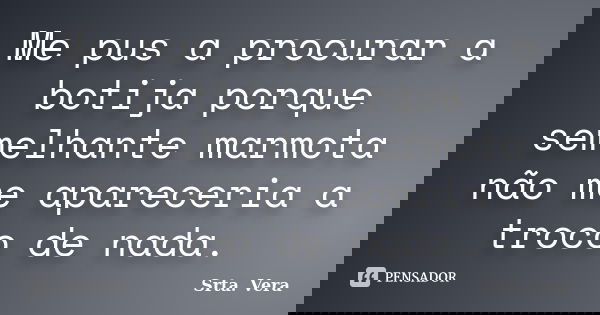 Me pus a procurar a botija porque semelhante marmota não me apareceria a troco de nada.... Frase de Srta. Vera.