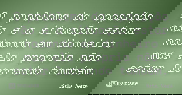 O problema da oposição não é a situação estar nadando em dinheiro mas ela própria não estar lucrando também.... Frase de Srta. Vera.