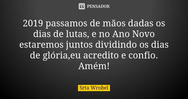 2019 passamos de mãos dadas os dias de lutas, e no Ano Novo estaremos juntos dividindo os dias de glória,eu acredito e confio. Amém!... Frase de Srta Wrobel.