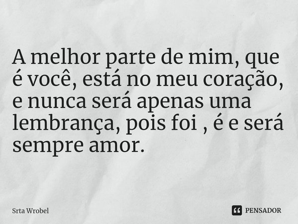 ⁠A melhor parte de mim, que é você, está no meu coração, e nunca será apenas uma lembrança, pois foi , é e será sempre amor.... Frase de Srta Wrobel.