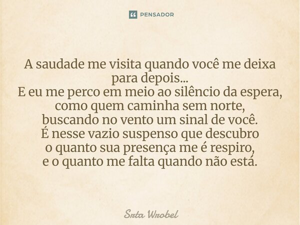 A saudade me visita quando você me deixa para depois... E eu me perco em meio ao silêncio da espera, como quem caminha sem norte, buscando no vento um sinal de ... Frase de Srta Wrobel.