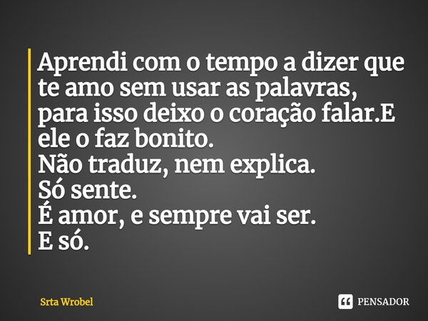 ⁠Aprendi com o tempo a dizer que te amo sem usar as palavras, para isso deixo o coração falar.E ele o faz bonito.
Não traduz, nem explica.
Só sente.
É amor, e s... Frase de Srta Wrobel.